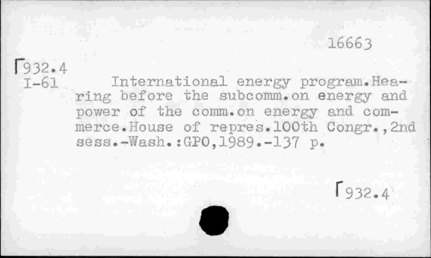 ﻿16663
P932.4
1-61 International energy program.Hearing before the subcomm.on energy and power of the comm.on energy and commerce.House of repres.100th Congr.,2nd sess.-Wash.:GPO,1989.-137 p.
T932.4